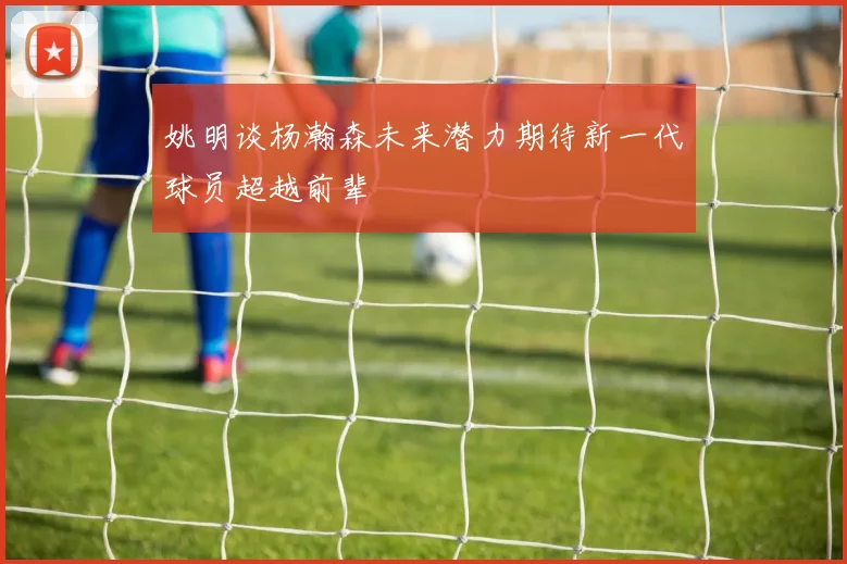 姚明谈杨瀚森未来潜力期待新一代球员超越前辈
