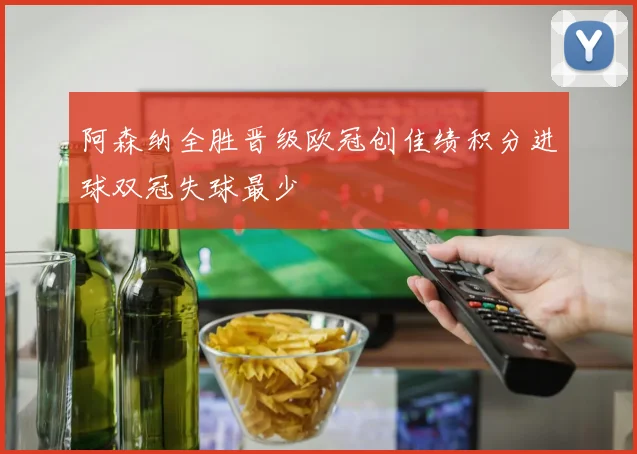 阿森纳全胜晋级欧冠创佳绩积分进球双冠失球最少