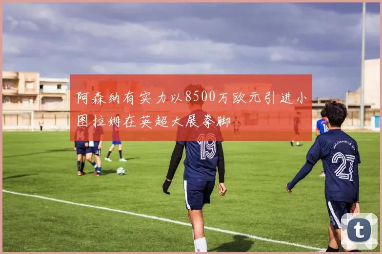 阿森纳有实力以8500万欧元引进小图拉姆在英超大展拳脚