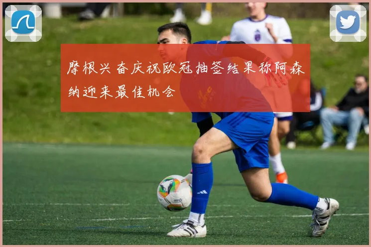 摩根兴奋庆祝欧冠抽签结果称阿森纳迎来最佳机会