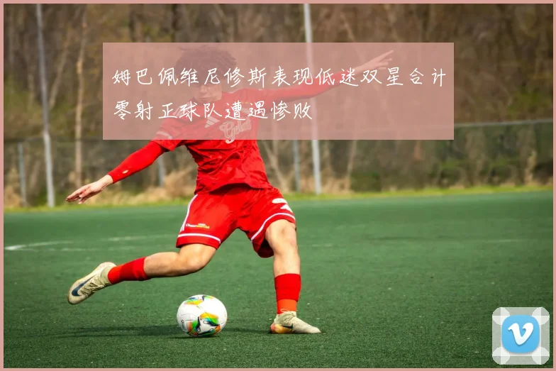 姆巴佩维尼修斯表现低迷双星合计零射正球队遭遇惨败