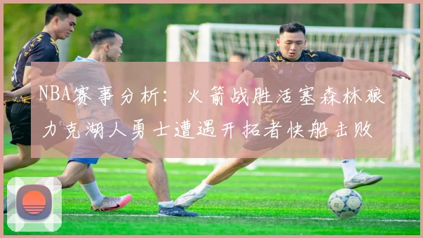 NBA赛事分析：火箭战胜活塞森林狼力克湖人勇士遭遇开拓者快船击败太阳
