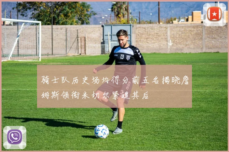 骑士队历史场均得分前五名揭晓詹姆斯领衔米切尔紧追其后