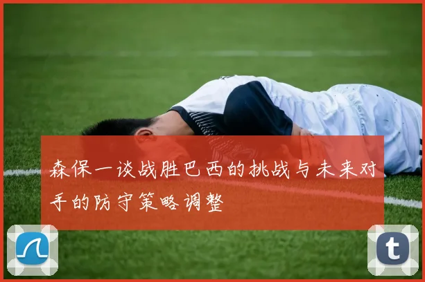 森保一谈战胜巴西的挑战与未来对手的防守策略调整
