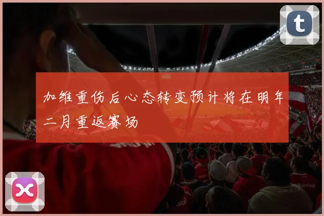 加维重伤后心态转变预计将在明年二月重返赛场
