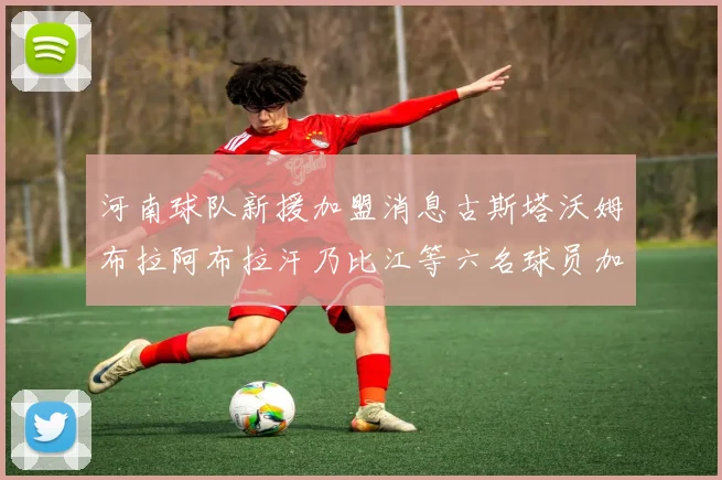 河南球队新援加盟消息古斯塔沃姆布拉阿布拉汗乃比江等六名球员加入