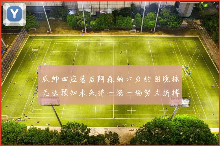 瓜帅回应落后阿森纳六分的困境称无法预知未来将一场一场努力拼搏
