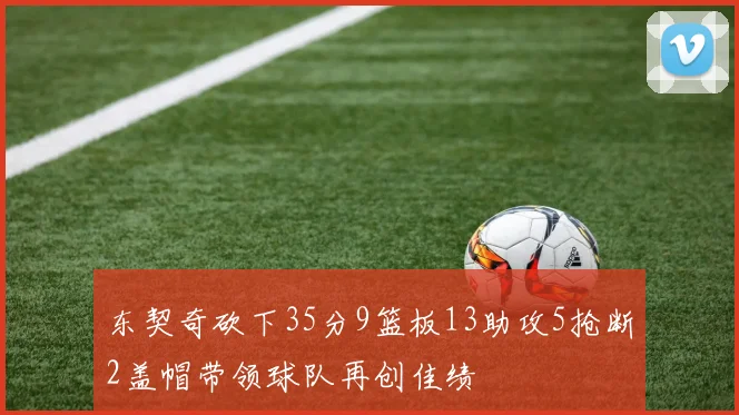 东契奇砍下35分9篮板13助攻5抢断2盖帽带领球队再创佳绩