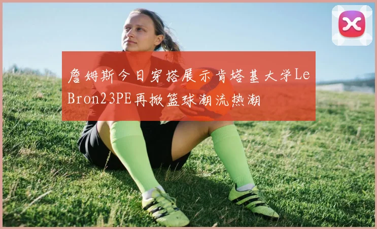 詹姆斯今日穿搭展示肯塔基大学LeBron23PE再掀篮球潮流热潮