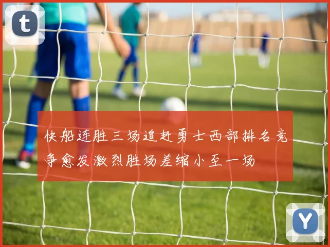 快船连胜三场追赶勇士西部排名竞争愈发激烈胜场差缩小至一场