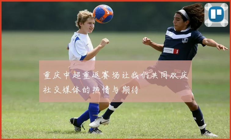 重庆中超重返赛场让我们共同欢庆社交媒体的热情与期待