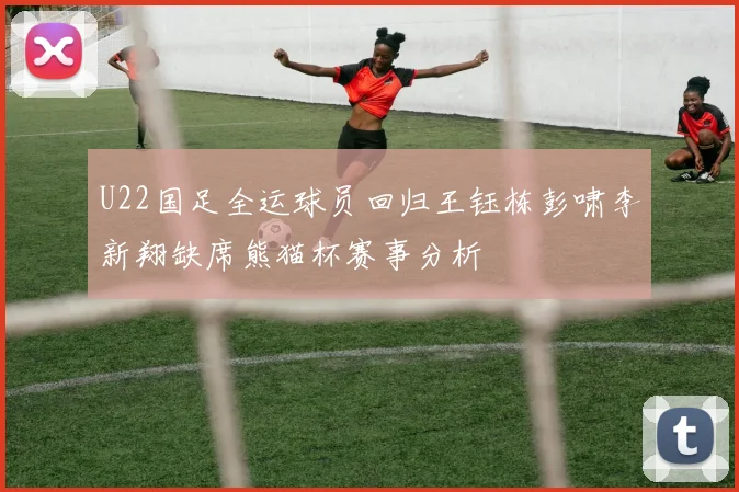 U22国足全运球员回归王钰栋彭啸李新翔缺席熊猫杯赛事分析