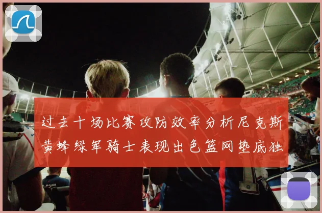 过去十场比赛攻防效率分析尼克斯黄蜂绿军骑士表现出色篮网垫底独占鳌头