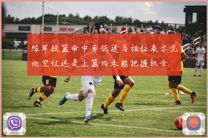 绿军投篮命中率低迷马祖拉表示无论空位还是上篮均未能把握机会