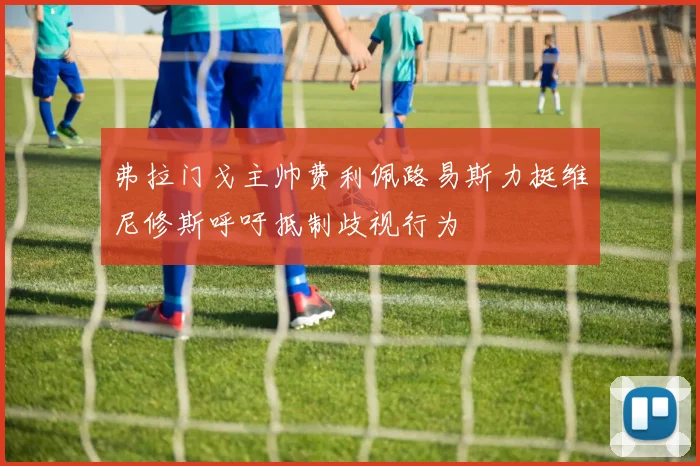 弗拉门戈主帅费利佩路易斯力挺维尼修斯呼吁抵制歧视行为