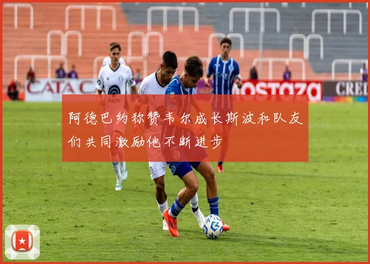 阿德巴约称赞韦尔成长斯波和队友们共同激励他不断进步