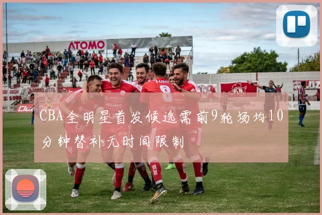 CBA全明星首发候选需前9轮场均10分钟替补无时间限制