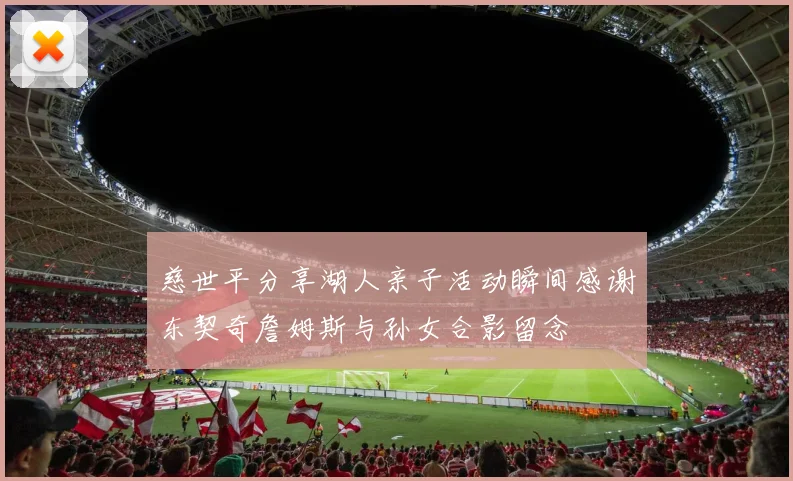 慈世平分享湖人亲子活动瞬间感谢东契奇詹姆斯与孙女合影留念
