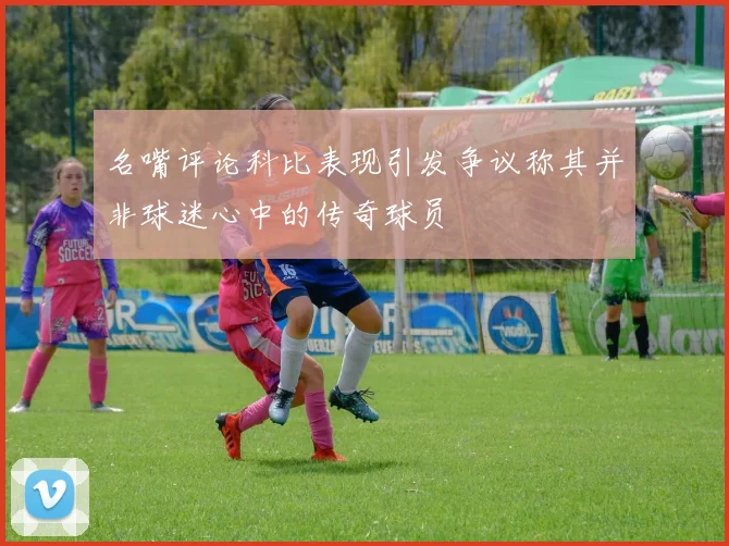 名嘴评论科比表现引发争议称其并非球迷心中的传奇球员