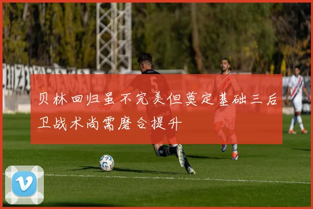 贝林回归虽不完美但奠定基础三后卫战术尚需磨合提升