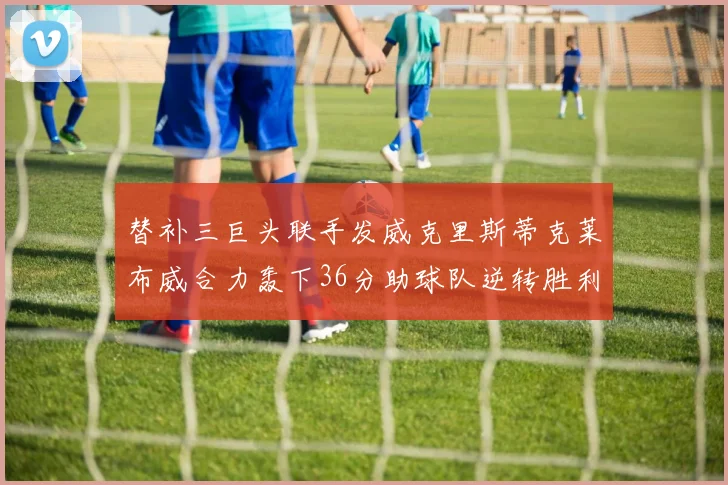 替补三巨头联手发威克里斯蒂克莱布威合力轰下36分助球队逆转胜利