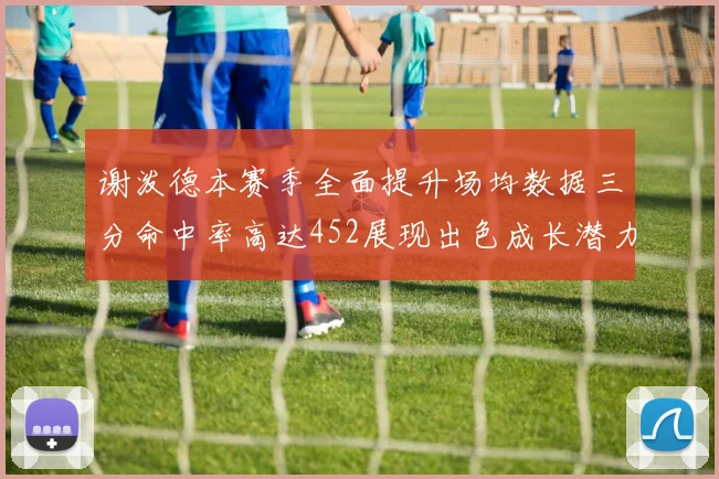 谢泼德本赛季全面提升场均数据三分命中率高达452展现出色成长潜力