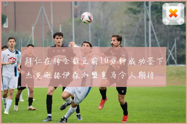 拜仁在转会截止前10分钟成功签下杰克逊赫伊森加盟皇马令人期待
