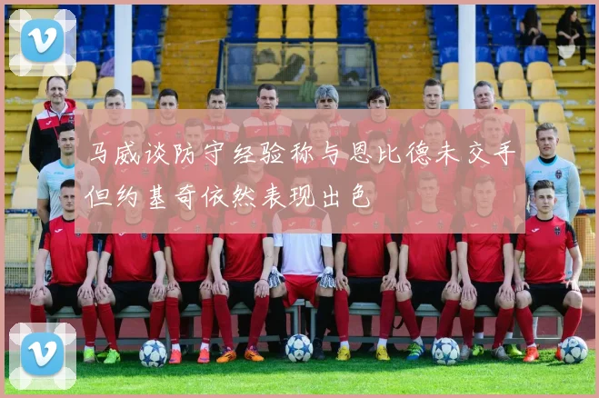 马威谈防守经验称与恩比德未交手但约基奇依然表现出色