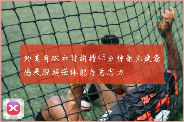 约基奇双加时拼搏45分钟毫无疲惫感展现超强体能与意志力